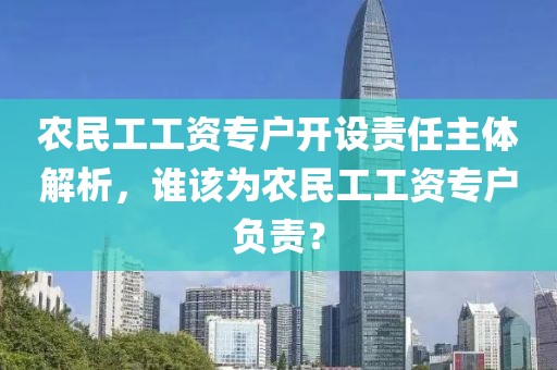 农民工工资专户开设责任主体解析，谁该为农民工工资专户负责？