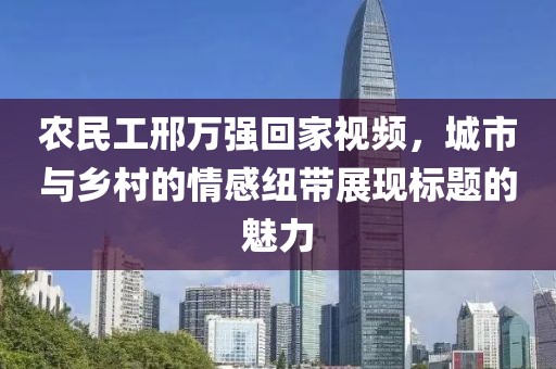 农民工邢万强回家视频，城市与乡村的情感纽带展现标题的魅力