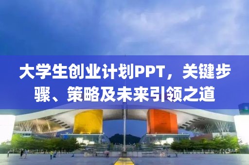 大学生创业计划PPT，关键步骤、策略及未来引领之道