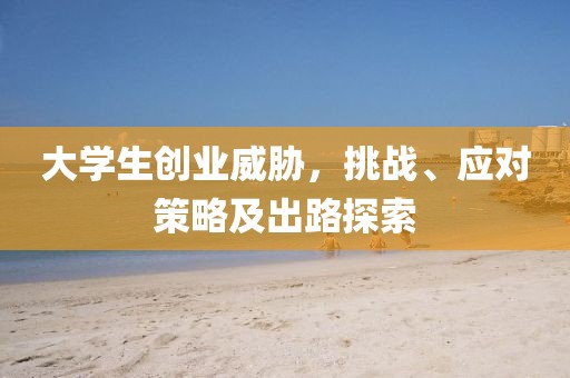 大学生创业威胁，挑战、应对策略及出路探索