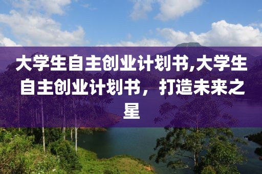 大学生自主创业计划书,大学生自主创业计划书，打造未来之星