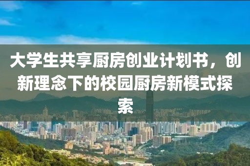 大学生共享厨房创业计划书，创新理念下的校园厨房新模式探索