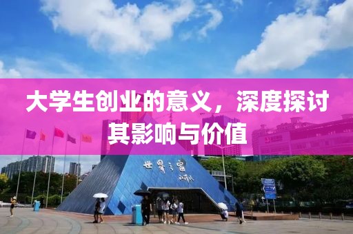 大学生创业的意义，深度探讨其影响与价值