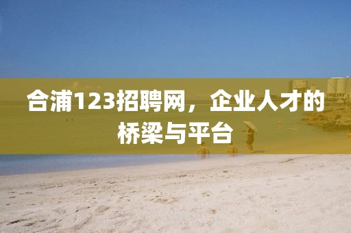 合浦123招聘网，企业人才的桥梁与平台