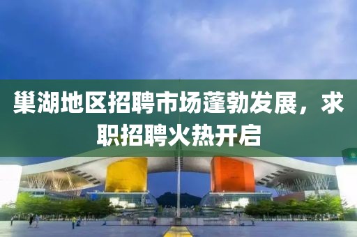 巢湖地区招聘市场蓬勃发展，求职招聘火热开启