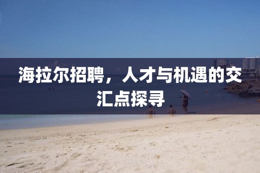 海拉尔招聘，人才与机遇的交汇点探寻