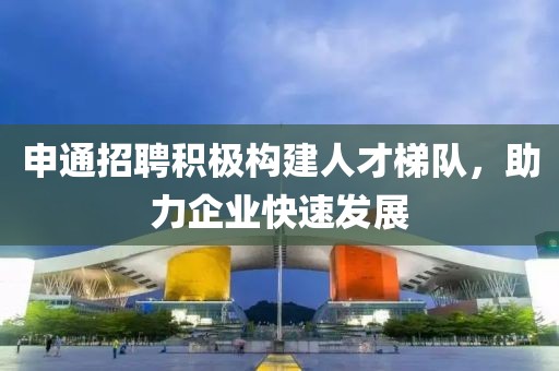 申通招聘积极构建人才梯队，助力企业快速发展