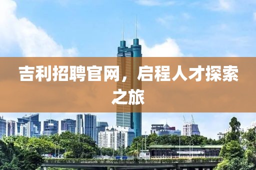 吉利招聘官网，启程人才探索之旅