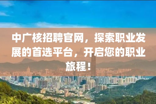 中广核招聘官网，探索职业发展的首选平台，开启您的职业旅程！