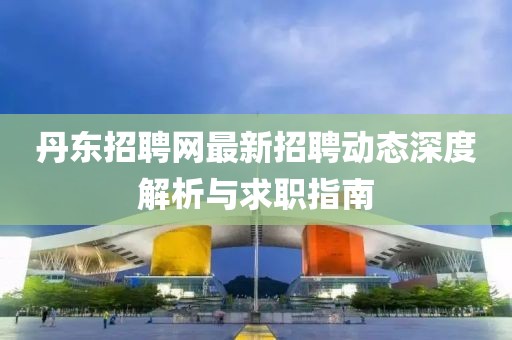 丹东招聘网最新招聘动态深度解析与求职指南